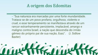 A origem dos Edomitas
- “Sua natureza era marcadas por uma forte mundanidade.
Tratava-se de um povo profano, orgulhoso, violento e
cruel, e esse temperamento se manifestava através de um
rancor estranhamente persistente, implacável, amargo e
maligno contra Israel, a nação que descendia do irmão
gêmeo do próprio pai de sua nação, Esaú”. (J. Sidlow
Baxter)
 