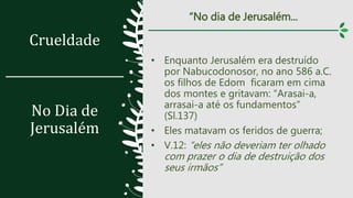 Crueldade
No Dia de
Jerusalém
“No dia de Jerusalém...
• Enquanto Jerusalém era destruído
por Nabucodonosor, no ano 586 a.C.
os filhos de Edom ficaram em cima
dos montes e gritavam: “Arasai-a,
arrasai-a até os fundamentos”
(Sl.137)
• Eles matavam os feridos de guerra;
• V.12: “eles não deveriam ter olhado
com prazer o dia de destruição dos
seus irmãos”
 