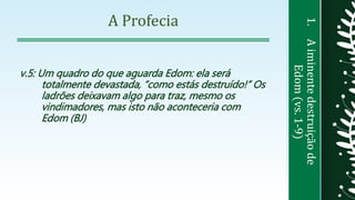 1.Aiminentedestruiçãode
Edom(vs.1-9)
A Profecia
v.5: Um quadro do que aguarda Edom: ela será
totalmente devastada, “como estás destruído!” Os
ladrões deixavam algo para traz, mesmo os
vindimadores, mas isto não aconteceria com
Edom (BJ)
 