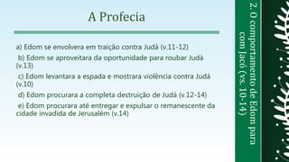 2.OcomportamentodeEdompara
comJacó(vs.10-14)
A Profecia
a) Edom se envolvera em traição contra Judá (v.11-12)
b) Edom se aproveitara da oportunidade para roubar Judá
(v.13)
c) Edom levantara a espada e mostrara violência contra Judá
(v.10)
d) Edom procurara a completa destruição de Judá (v.12-14)
e) Edom procurara até entregar e expulsar o remanescente da
cidade invadida de Jerusalém (v.14)
 