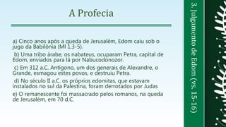 3.JulgamentodeEdom(vs.15-16)
A Profecia
a) Cinco anos após a queda de Jerusalém, Edom caiu sob o
jugo da Babilônia (Ml 1.3-5).
b) Uma tribo árabe, os nabateus, ocuparam Petra, capital de
Edom, enviados para lá por Nabucodonozor.
c) Em 312 a.C. Antígono, um dos generais de Alexandre, o
Grande, esmagou estes povos, e destruiu Petra.
d) No século II a.C. os próprios edomitas, que estavam
instalados no sul da Palestina, foram derrotados por Judas
e) O remanescente foi massacrado pelos romanos, na queda
de Jerusalém, em 70 d.C.
 