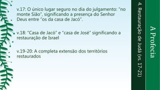 4.RestauraçãodeJudá(vs.17-21)
v.17: O único lugar seguro no dia do julgamento: “no
monte Sião”, significando a presença do Senhor
Deus entre “os da casa de Jacó”.
v.18: “Casa de Jacó” e “casa de José” significando a
restauração de Israel
v.19-20: A completa extensão dos territórios
restaurados
AProfecia
 