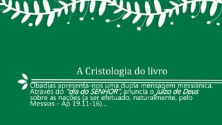 A Cristologia do livro
Obadias apresenta-nos uma dupla mensagem messiânica.
Através do "dia do SENHOR", anuncia o juízo de Deus
sobre as nações (a ser efetuado, naturalmente, pelo
Messias - Ap 19.11-16)...
 