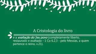 A Cristologia do livro
e a exaltação do Seu povo (completamente liberto,
restaurado e exaltado - 1 Co 6.2,3 - pelo Messias, a quem
pertence o reino, v.21).
 