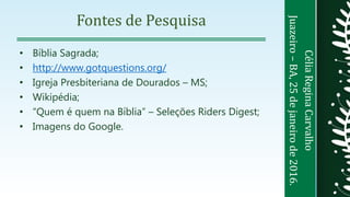 CéliaReginaCarvalho
Juazeiro–BA,25dejaneirode2016.
Fontes de Pesquisa
• Bíblia Sagrada;
• http://www.gotquestions.org/
• Igreja Presbiteriana de Dourados – MS;
• Wikipédia;
• “Quem é quem na Bíblia” – Seleções Riders Digest;
• Imagens do Google.
 