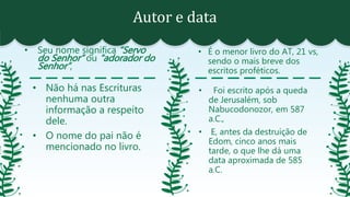 Autor e data
• Seu nome significa “Servo
do Senhor” ou “adorador do
Senhor”,
• É o menor livro do AT, 21 vs,
sendo o mais breve dos
escritos proféticos.
• Não há nas Escrituras
nenhuma outra
informação a respeito
dele.
• O nome do pai não é
mencionado no livro.
• Foi escrito após a queda
de Jerusalém, sob
Nabucodonozor, em 587
a.C.,
• E, antes da destruição de
Edom, cinco anos mais
tarde, o que lhe dá uma
data aproximada de 585
a.C.
 