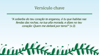 Versículo chave
"A soberba do teu coração te enganou, ó tu que habitas nas
fendas das rochas, na tua alta morada, e dizes no teu
coração: Quem me deitará por terra?" (v.3).
 