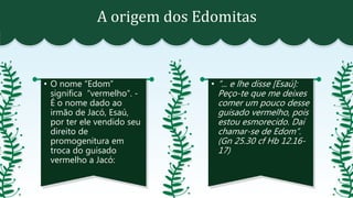 A origem dos Edomitas
• O nome “Edom”
significa “vermelho”. -
É o nome dado ao
irmão de Jacó, Esaú,
por ter ele vendido seu
direito de
promogenitura em
troca do guisado
vermelho a Jacó:
• “... e lhe disse [Esaú]:
Peço-te que me deixes
comer um pouco desse
guisado vermelho, pois
estou esmorecido. Daí
chamar-se de Edom”.
(Gn 25.30 cf Hb 12.16-
17)
 