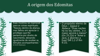 A origem dos Edomitas
- Esaú mostrou-se insensível
para as coisas espirituais:
“Nasceu dentro da aliança,
mas falhou em apreciar o
privilégio que lhe
pertencia por direito de
nascimento, deixando
igualmente de receber as
bênçãos acompanhantes.”
(D. W. B. Robinson)
• O propósito eterno de
Deus – Isaque e
Rebeca: “Duas nações
há no teu ventre... e o
maior servirá o menor”
(Gn 25.22s) e “Amei a
Jacó, e aborreci a
Esaú”(Ml 1.2 cf Rm
9.13).
 