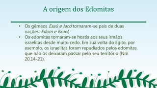 A origem dos Edomitas
• Os gêmeos Esaú e Jacó tornaram-se pais de duas
nações: Edom e Israel;
• Os edomitas tornaram-se hostis aos seus irmãos
israelitas desde muito cedo. Em sua volta do Egito, por
exemplo, os israelitas foram repudiados pelos edomitas,
que não os deixaram passar pelo seu território (Nm
20.14-21).
 