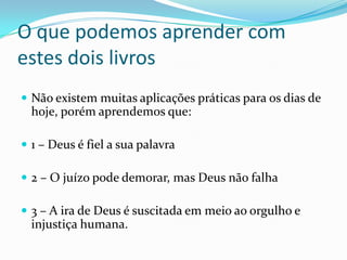 O que podemos aprender com
estes dois livros
 Não existem muitas aplicações práticas para os dias de

hoje, porém aprendemos que:
 1 – Deus é fiel a sua palavra
 2 – O juízo pode demorar, mas Deus não falha

 3 – A ira de Deus é suscitada em meio ao orgulho e

injustiça humana.

 