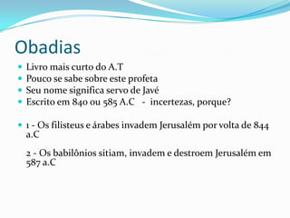 Obadias





Livro mais curto do A.T
Pouco se sabe sobre este profeta
Seu nome significa servo de Javé
Escrito em 840 ou 585 A.C - incertezas, porque?

 1 - Os filisteus e árabes invadem Jerusalém por volta de 844

a.C

2 - Os babilônios sitiam, invadem e destroem Jerusalém em
587 a.C

 