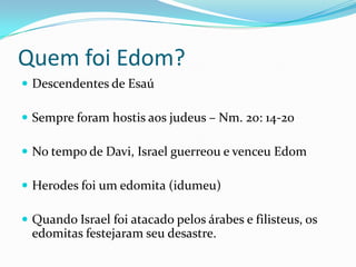 Quem foi Edom?
 Descendentes de Esaú
 Sempre foram hostis aos judeus – Nm. 20: 14-20

 No tempo de Davi, Israel guerreou e venceu Edom
 Herodes foi um edomita (idumeu)

 Quando Israel foi atacado pelos árabes e filisteus, os

edomitas festejaram seu desastre.

 