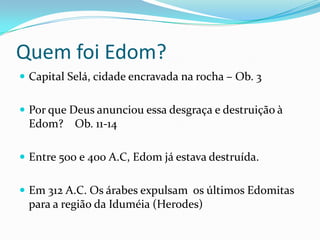 Quem foi Edom?
 Capital Selá, cidade encravada na rocha – Ob. 3
 Por que Deus anunciou essa desgraça e destruição à

Edom? Ob. 11-14
 Entre 500 e 400 A.C, Edom já estava destruída.

 Em 312 A.C. Os árabes expulsam os últimos Edomitas

para a região da Iduméia (Herodes)

 