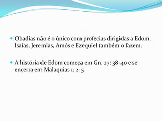  Obadias não é o único com profecias dirigidas a Edom,

Isaías, Jeremias, Amós e Ezequiel também o fazem.
 A história de Edom começa em Gn. 27: 38-40 e se

encerra em Malaquias 1: 2-5

 