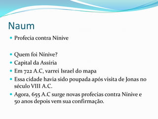 Naum
 Profecia contra Nínive
 Quem foi Nínive?
 Capital da Assíria

 Em 722 A.C, varrei Israel do mapa
 Essa cidade havia sido poupada após visita de Jonas no

século VIII A.C.
 Agora, 655 A.C surge novas profecias contra Nínive e
50 anos depois vem sua confirmação.

 
