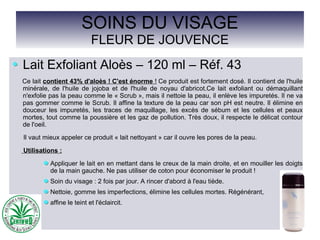 SOINS DU VISAGE
FLEUR DE JOUVENCE
Lait Exfoliant Aloès – 120 ml – Réf. 43
Ce lait contient 43% d'aloès ! C'est énorme ! Ce produit est fortement dosé. Il contient de l'huile
minérale, de l'huile de jojoba et de l'huile de noyau d'abricot.Ce lait exfoliant ou démaquillant
n'exfolie pas la peau comme le « Scrub », mais il nettoie la peau, il enlève les impuretés. Il ne va
pas gommer comme le Scrub. Il affine la texture de la peau car son pH est neutre. Il élimine en
douceur les impuretés, les traces de maquillage, les excès de sébum et les cellules et peaux
mortes, tout comme la poussière et les gaz de pollution. Très doux, il respecte le délicat contour
de l'oeil.
Il vaut mieux appeler ce produit « lait nettoyant » car il ouvre les pores de la peau.
Utilisations :
Appliquer le lait en en mettant dans le creux de la main droite, et en mouiller les doigts
de la main gauche. Ne pas utiliser de coton pour économiser le produit !
Soin du visage : 2 fois par jour. A rincer d'abord à l'eau tiède.
Nettoie, gomme les imperfections, élimine les cellules mortes. Régénérant,
affine le teint et l'éclaircit.
 