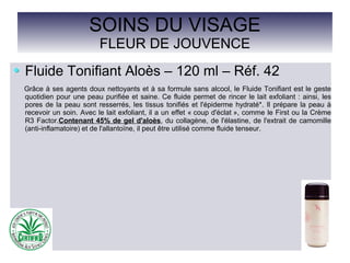 SOINS DU VISAGE
FLEUR DE JOUVENCE
Fluide Tonifiant Aloès – 120 ml – Réf. 42
Grâce à ses agents doux nettoyants et à sa formule sans alcool, le Fluide Tonifiant est le geste
quotidien pour une peau purifiée et saine. Ce fluide permet de rincer le lait exfoliant : ainsi, les
pores de la peau sont resserrés, les tissus tonifiés et l'épiderme hydraté*. Il prépare la peau à
recevoir un soin. Avec le lait exfoliant, il a un effet « coup d'éclat », comme le First ou la Crème
R3 Factor.Contenant 45% de gel d'aloès, du collagène, de l'élastine, de l'extrait de camomille
(anti-inflamatoire) et de l'allantoïne, il peut être utilisé comme fluide tenseur.
 