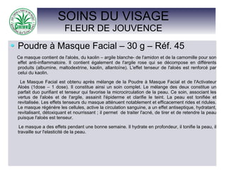 SOINS DU VISAGE
FLEUR DE JOUVENCE
Poudre à Masque Facial – 30 g – Réf. 45
Ce masque contient de l'aloès, du kaolin – argile blanche- de l'amidon et de la camomille pour son
effet anti-inflammatoire. Il contient également de l'argile rose qui se décompose en différents
produits (albumine, maltodextrine, kaolin, allantoïne). L'effet tenseur de l'aloès est renforcé par
celui du kaolin.
Le Masque Facial est obtenu après mélange de la Poudre à Masque Facial et de l'Activateur
Aloès (1dose – 1 dose). Il constitue ainsi un soin complet. Le mélange des deux constitue un
parfait duo purifiant et tenseur qui favorise la microcirculation de la peau. Ce soin, associant les
vertus de l'aloès et de l'argile, assainit l'épiderme et clarifie le teint. La peau est tonifiée et
revitalisée. Les effets tenseurs du masque atténuent notablement et efficacement rides et ridules.
Le masque régénère les cellules, active la circulation sanguine, a un effet antiseptique, hydratant,
revitalisant, détoxiquant et nourrissant ; il permet de traiter l'acné, de tirer et de retendre la peau
puisque l'aloès est tenseur.
Le masque a des effets pendant une bonne semaine. Il hydrate en profondeur, il tonifie la peau, il
travaille sur l'elasticité de la peau.
 