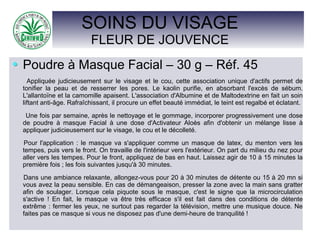 SOINS DU VISAGE
FLEUR DE JOUVENCE
Poudre à Masque Facial – 30 g – Réf. 45
Appliquée judicieusement sur le visage et le cou, cette association unique d'actifs permet de
tonifier la peau et de resserrer les pores. Le kaolin purifie, en absorbant l'excès de sébum.
L'allantoïne et la camomille apaisent. L'association d'Albumine et de Maltodextrine en fait un soin
liftant anti-âge. Rafraîchissant, il procure un effet beauté immédiat, le teint est regalbé et éclatant.
Une fois par semaine, après le nettoyage et le gommage, incorporer progressivement une dose
de poudre à masque Facial à une dose d'Activateur Aloès afin d'obtenir un mélange lisse à
appliquer judicieusement sur le visage, le cou et le décolleté.
Pour l'application : le masque va s'appliquer comme un masque de latex, du menton vers les
tempes, puis vers le front. On travaille de l'intérieur vers l'extérieur. On part du milieu du nez pour
aller vers les tempes. Pour le front, appliquez de bas en haut. Laissez agir de 10 à 15 minutes la
première fois ; les fois suivantes jusqu'à 30 minutes.
Dans une ambiance relaxante, allongez-vous pour 20 à 30 minutes de détente ou 15 à 20 mn si
vous avez la peau sensible. En cas de démangeaison, presser la zone avec la main sans gratter
afin de soulager. Lorsque cela piquote sous le masque, c'est le signe que la microcirculation
s'active ! En fait, le masque va être très efficace s'il est fait dans des conditions de détente
extrême : fermer les yeux, ne surtout pas regarder la télévision, mettre une musique douce. Ne
faites pas ce masque si vous ne disposez pas d'une demi-heure de tranquilité !
 