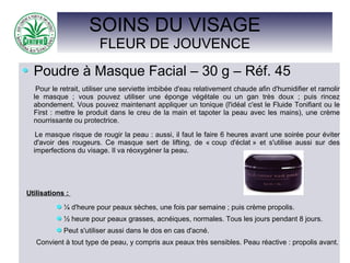SOINS DU VISAGE
FLEUR DE JOUVENCE
Poudre à Masque Facial – 30 g – Réf. 45
Pour le retrait, utiliser une serviette imbibée d'eau relativement chaude afin d'humidifier et ramolir
le masque ; vous pouvez utiliser une éponge végétale ou un gan très doux ; puis rincez
abondement. Vous pouvez maintenant appliquer un tonique (l'idéal c'est le Fluide Tonifiant ou le
First : mettre le produit dans le creu de la main et tapoter la peau avec les mains), une crème
nourrissante ou protectrice.
Le masque risque de rougir la peau : aussi, il faut le faire 6 heures avant une soirée pour éviter
d'avoir des rougeurs. Ce masque sert de lifting, de « coup d'éclat » et s'utilise aussi sur des
imperfections du visage. Il va réoxygéner la peau.
Utilisations :
¼ d'heure pour peaux sèches, une fois par semaine ; puis crème propolis.
½ heure pour peaux grasses, acnéiques, normales. Tous les jours pendant 8 jours.
Peut s'utiliser aussi dans le dos en cas d'acné.
Convient à tout type de peau, y compris aux peaux très sensibles. Peau réactive : propolis avant.
 