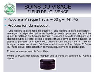 SOINS DU VISAGE
FLEUR DE JOUVENCE
Poudre à Masque Facial – 30 g – Réf. 45
Préparation du masque :
Une cuillère à café rase de poudre + une cuillère à café d'activateur ;
mélanger, la préparation est assez liquide ; y ajouter, pour une peau satinée,
quand le mélange est bien émulsionné, ½ cuillère à café de miel liquide et 5
gouttes d'Alpha E Factor ou 5 à 6 gouttes d'huile d'olive de bonne qualité ; se
passe au pinceau sur visage et cou. Quand il commence à « serrer », ne pas
bouger ; le masque cloque, l'aloès a un effet tenseur. Avec l'Alpha E Factor
ou l'huile d'olive, cette sensation de masque qui serre ne se produit pas.
Enlever le masque avec de l'eau tiède.
Mettre de l'Activateur après le masque, puis la crème qui convient ou l'Alpha E
Factor.
 