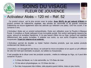 SOINS DU VISAGE
FLEUR DE JOUVENCE
Activateur Aloès – 120 ml – Réf. 52
Ce produit unique est le plus ancien avec la pulpe. Avec 99,6% de gel naturel d'Aloès,ce
produit contient de l'allantoïne végétale, des extraits de camomille et de grande consoude
(l'allantoïne es trouve également dans les asticots qui nettoient une plaie). Une fois ouvert, il se
conserve 5 ans.
L'Activateur Aloès est un produit extraordinaire. Outre son utilisation avec la Poudre à Masque
Facial, il constitue un fluide nettoyant d'une incroyable pureté. Son action astringente resserre les
pores, adoucit et revitalise l'épiderme. Il n'a pas besoin d'être mis au frigo, puisqu'il est stabilisé
différemment des quatre buvables. Il prépare aux soins, ou aux soins d'urgence toutes les
muqueuses. Il sert en interne et en externe.
L'Activateur permet de doubler ou tripler l'action d'autres produits, que ces autres produits
contiennent de l'aloès ou non.
L'Activateur, en réoxygénant les tissus, en activant la micro-circulation et en ayant un pH différent
de celui de l'oeil (par exemple) va piquer, sur plaies ou muqueuses.
Il est possible de le diluer avec les produits suivants ; mettre le mélange au frigo, où il peut être
conservé 10 jours :
½ d'eau de bleuet, ou ½ de camomille, ou 1/3 d'eau de rose
1/3 de sérum physiologique, ou 1/3 d'eau de mer, ...
Sur des muqueuses très irritées, cela piquera quand même, mais un peu moins.
 