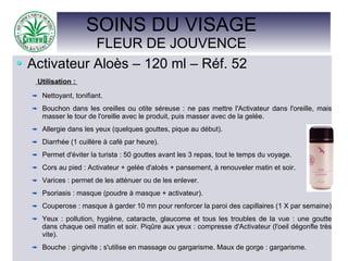SOINS DU VISAGE
FLEUR DE JOUVENCE
Activateur Aloès – 120 ml – Réf. 52
Utilisation :
Nettoyant, tonifiant.
Bouchon dans les oreilles ou otite séreuse : ne pas mettre l'Activateur dans l'oreille, mais
masser le tour de l'oreille avec le produit, puis masser avec de la gelée.
Allergie dans les yeux (quelques gouttes, pique au début).
Diarrhée (1 cuillère à café par heure).
Permet d'éviter la turista : 50 gouttes avant les 3 repas, tout le temps du voyage.
Cors au pied : Activateur + gelée d'aloès + pansement, à renouveler matin et soir.
Varices : permet de les atténuer ou de les enlever.
Psoriasis : masque (poudre à masque + activateur).
Couperose : masque à garder 10 mn pour renforcer la paroi des capillaires (1 X par semaine)
Yeux : pollution, hygiène, cataracte, glaucome et tous les troubles de la vue : une goutte
dans chaque oeil matin et soir. Piqûre aux yeux : compresse d'Activateur (l'oeil dégonfle très
vite).
Bouche : gingivite ; s'utilise en massage ou gargarisme. Maux de gorge : gargarisme.
 