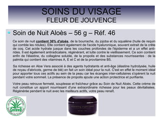 SOINS DU VISAGE
FLEUR DE JOUVENCE
Soin de Nuit Aloès – 56 g – Réf. 46
Ce soin de nuit contient 36% d'aloès, de la bourrache, du jojoba et du squalène (huile de requin
qui comble les ridules). Elle contient également de l'acide hyaluronique, souvent extrait de la crête
de coq. Cet acide hydrate jusque dans les couches profondes de l'épiderme et a un effet anti-
rides. Il est également antiradicalaire, régénérant, et lutte contre le vieillissement. Ce soin contient
enfin de l'élastine, du collagène soluble, de la propolis et des substances nourrissantes : de la
palmita qui contient des vitamines A, E et C et de la provitamine B5.
Sa richesse en Aloe Vera associé à des agents hydratants et anti-âge (élastine hydrolysée, huile
de noyau d'abricots, germe de blé) en fait un soin idéal pour la nuit. C'est en effet le moment idéal
pour apporter tous ces actifs au sein de la peau car les écanges inter-cellulaires s'opèrent la nuit
pendant votre sommeil. La présence de propolis ajoute une action protectrice et purifiante.
Votre peau retrouve fermeté, souplesse et fraîcheur grâce au Soin de Nuit Aloès. Cette crème de
nuit constitue un apport nourrissant d'une extraordinaire richesse pour les peaux dévitalisées.
Régénérée pendant la nuit avec les meilleurs actifs, votre peau renaît.
 