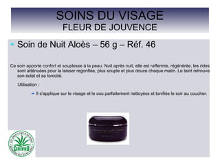 SOINS DU VISAGE
FLEUR DE JOUVENCE
Soin de Nuit Aloès – 56 g – Réf. 46
Ce soin apporte confort et souplesse à la peau. Nuit après nuit, elle est raffermie, régénérée, les rides
sont atténuées pour la laisser regonflée, plus souple et plus douce chaque matin. Le teint retrouve
son éclat et sa tonicité.
Utilisation :
Il s'applique sur le visage et le cou parfaitement nettoyéss et tonifiés le soir au coucher.
 