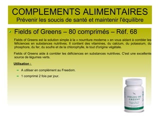 COMPLEMENTS ALIMENTAIRES
Prévenir les soucis de santé et maintenir l'équilibre
Fields of Greens – 80 comprimés – Réf. 68
Fields of Greens est la solution simple à la « nourriture moderne » en vous aidant à combler les
féficiences en substances nutritives. Il contient des vitamines, du calcium, du potassium, du
phosphore, du fer, du soufre et de la chlorophylle, le tout d'origine végétale.
Fields of Greens aide à combler les déficiences en substances nutritives. C'est une excellente
source de légumes verts.
Utilisation :
A utiliser en complément au Freedom.
1 comprimé 2 fois par jour.
 