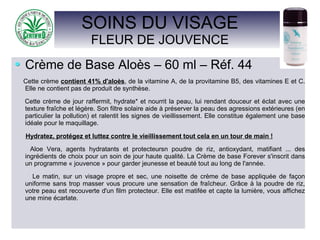 SOINS DU VISAGE
FLEUR DE JOUVENCE
Crème de Base Aloès – 60 ml – Réf. 44
Cette crème contient 41% d'aloès, de la vitamine A, de la provitamine B5, des vitamines E et C.
Elle ne contient pas de produit de synthèse.
Cette crème de jour raffermit, hydrate* et nourrit la peau, lui rendant douceur et éclat avec une
texture fraîche et légère. Son filtre solaire aide à préserver la peau des agressions extérieures (en
particulier la pollution) et ralentit les signes de vieillissement. Elle constitue également une base
idéale pour le maquillage.
Hydratez, protégez et luttez contre le vieillissement tout cela en un tour de main !
Aloe Vera, agents hydratants et protecteursn poudre de riz, antioxydant, matifiant ... des
ingrédients de choix pour un soin de jour haute qualité. La Crème de base Forever s'inscrit dans
un programme « jouvence » pour garder jeunesse et beauté tout au long de l'année.
Le matin, sur un visage propre et sec, une noisette de crème de base appliquée de façon
uniforme sans trop masser vous procure une sensation de fraîcheur. Grâce à la poudre de riz,
votre peau est recouverte d'un film protecteur. Elle est matifée et capte la lumière, vous affichez
une mine écarlate.
 
