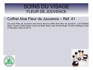 SOINS DU VISAGE
FLEUR DE JOUVENCE
Coffret Aloe Fleur de Jouvence – Réf. 41
Les soins Fleur de Jouvence sont réunis dans le coffret Aloe Fleur de Jouvence : Lait Exfoliant
Aloès, Fluide Tonifiant Aloès, Crème de Base Aloès, Soin de Nuit Aloès, Poudre à Masque Facial
et Activateur Aloès en 60 ml.
 