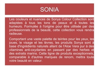 SONIA
Les couleurs et nuances de Sonya Colour Collection sont
adaptées à tous les tons de peaux et à toutes les
humeurs. Formulée à l'origine pour être utilisée par des
professionnels de la beauté, cette collection vous rendra
radieuse.
Comportant une vaste palette de teintes pour les yeux, les
joues, le visage et les lèvres, les produits Sonya sont à
base d'ingrédients naturels allant de l'Aloe Vera pur à des
vitamines anti-oxydantes en passant par des herbes et
des extraits marins. Cette ligne de produits exceptionnels,
comparable à d'autres marques de renom, mettra toute
votre beauté en valeur.
 
