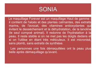 SONIA
Le maquillage Forever est un maquillage Haut de gamme :
il contient de l'aloès et des plantes calmantes, des extraits
marins, de l'avocat, des vitamines antioxydantes qui
évitent le dessèchement et la déhydratation, de la lanoline
(le seul compoé animal). Il redonne de l'hydratation à la
peau. Il reste stable si on ne met pas les doigts dedans et
si on l'utilise en étant très méticuleux. Il est micronisé,
sans plomb, sans extraits de synthèse.
Les personnes une fois démaquillées ont la peau plus
belle après démaquillage qu'avant.
 