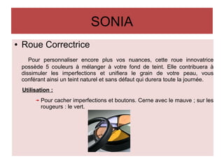 SONIA
● Roue Correctrice
Pour personnaliser encore plus vos nuances, cette roue innovatrice
possède 5 couleurs à mélanger à votre fond de teint. Elle contribuera à
dissimuler les imperfections et unifiera le grain de votre peau, vous
conférant ainsi un teint naturel et sans défaut qui durera toute la journée.
Utilisation :
Pour cacher imperfections et boutons. Cerne avec le mauve ; sur les
rougeurs : le vert.
 