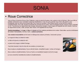 SONIA
● Roue Correctrice
Avec la Roue Correctrice Sonya Color Collection, jouez la carte de l'audace, des couleurs et de la fraîcheur. Elle vous offre la
parfaite combinaison pour neutraliser toutes les imperfections. Il est vrai qu'au premier coup d'oeil, elle paraît un peu
compliquée mais ce n'est qu'une fausse idée. Pour mieux la connaître, il faut d'abord savoir ce que sont les couleurs
complémentaires. Pour cela, étudions ensemble les principes de la couleur. Dans le langage pictural, chaque couleur s'appelle
un ton. Tous les tons se rapprochant des oranges, des jaunes orangés, et des rouges sont appelés les tons chauds. Ceux qui
se rapprochent du bleu, violet, pourpre, bleu marine, sont appelés les tons froids.
Cercle chromatique : le rouge, le bleu et le jaune sont les matières premières de la couleur. Sans elles, aucune combinaison
de couleur n'est possible, d'où leur noms : couleurs primaires.
Les couleurs secondaires se font avec le mélange des couleurs primaires, c'est-à-dire qu'avec :
● Le rouge et le bleu on obtient le violet ;
● Le bleu et le jaune on obtient le vert ;
● Le jaune et le rouge on obtient l'orange.
Il est très important, dans le choix de vos couleurs, de savoir que :
● Deux couleurs complémentaires, l'une à côté de l'autre, s'amplifient (exple : le bleu et l'orange) ;
● Deux couleurs complémentaires, l'une sur l'autre, se neutralisent (exple le vert et le rouge).
La roue correctrice neutralise les couleurs complémentaires.
 
