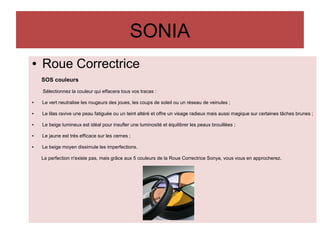 SONIA
● Roue Correctrice
SOS couleurs
Sélectionnez la couleur qui effacera tous vos tracas :
● Le vert neutralise les rougeurs des joues, les coups de soleil ou un réseau de veinules ;
● Le lilas ravive une peau fatiguée ou un teint altéré et offre un visage radieux mais aussi magique sur certaines tâches brunes ;
● Le beige lumineux est idéal pour insufler une luminosité et équilibrer les peaux brouillées ;
● Le jaune est très efficace sur les cernes ;
● Le beige moyen dissimule les imperfections.
La perfection n'existe pas, mais grâce aux 5 couleurs de la Roue Correctrice Sonya, vous vous en approcherez.
 