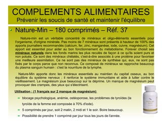 COMPLEMENTS ALIMENTAIRES
Prévenir les soucis de santé et maintenir l'équilibre
Nature-Min – 180 comprimés – Réf. 37
Nature-min est un véritable concentré de minéraux et oligo-éléments essentiels pour
l'organisme, d'origine minérale. Pas moins de 7 minéraux sont présents à hauteur de 100% des
apports journaliers recommandés (calcium, fer, zinc, manganèse, iode, cuivre, magnésium). Cet
apport est essentiel pour aider au bon fonctionnement du métabolisme. Forever choisit ses
minéraux naturels dans les fonds marins les plus reculés de façon à ce qu'ils soient purs et
non polués. Ce sont des minéraux chélatés, c'est-à-dire associés à une protéine pour favoriser
une meilleure assimilation. Ce ne sont pas des minéraux de synthèse qui, eux, ne sont pas
fixés par le corps parce que non reconnus. Ce composé de minéraux se rapproche beaucoup
du plasma sanguin humain : c'est la nourriture de la lymphe.
Nature-Min apporte donc les minéraux essentiels au maintien du capital osseux, au bon
équilibre du système nerveux ; il renforce le système immunitaire et aide à lutter contre le
vieillissement. Le magnésium joue beaucoup sur la déprime. Un manque de magnésium peut
provoquer des crampes, des yeux qui s'électrisent.
Utilisation : (1 français sur 2 manque de magnésium)
blocage psychologique, anémie, ostéoporose, les problèmes de tyroïdes (la
tyroïde de la femme est composée à 70% d'iode).
5 comprimés par jour, soit 2 matin, 2 midi et 1 le soir. Boire beaucoup.
Possibilité de prendre 1 comprimé par jour tous les jours de l'année.
 