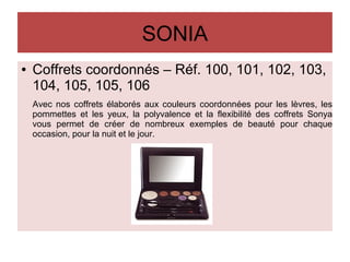 SONIA
● Coffrets coordonnés – Réf. 100, 101, 102, 103,
104, 105, 105, 106
Avec nos coffrets élaborés aux couleurs coordonnées pour les lèvres, les
pommettes et les yeux, la polyvalence et la flexibilité des coffrets Sonya
vous permet de créer de nombreux exemples de beauté pour chaque
occasion, pour la nuit et le jour.
 
