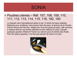 SONIA
● Poudres crèmes – Réf. 107, 108, 109, 110,
111, 112, 113, 114, 115, 116, 182, 183
La beauté vient naturellement grâce à ces 12 teints de base réalistes.
Elaborés pour améliorer votre propre teint de peau, la texture de la Poudre
Crème Sonya est très fine. Idéale pour tous les types de peau, elle donnera
à chaque femme une finition délicate et sans défaut.On peut y ajouter
quelques gouttes d'Alpha E Factor (ou sérum) pour la rendre plus fluide.
Pour les peaux grasses, il ne faut pas ajouter de sérum en plus.
 