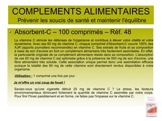 COMPLEMENTS ALIMENTAIRES
Prévenir les soucis de santé et maintenir l'équilibre
Absorbent-C – 100 comprimés – Réf. 48
La vitamine C stimule les défenses de l'organisme et contribue à élever votre vitalité et votre
dynamisme. Avec ses 60 mg de vitamine C, chaque comprimé d'Absorbent-C couvre 100% des
AJR (apports journaliers recommandés) en vitamine C. Ses extraits de fruits et sa composition
à base de son d'avoine en font un complément alimentaire très facilement assimilable. En effet,
la particularité originale de ce complément alimentaire réside dans sa composition. L'absorption
de ces 60 mg de vitamine C est optimisée grâce à la présence de 500 mg de son d'avoine, une
fibre alimentaire très soluble. Cette association unique permet donc une assimilation efficace
puisque la totalité des 60 mg de cette vitamine sont directement rendus disponibles à notre
organisme.
Utilisation : 1 comprimé une fois par jour.
Je m'offre un vrai coup de fouet !
Saviez-vous qu'une cigarette détruit 25 mg de vitamine C ? Le stress, les facteurs
environnementaux diminuent fortement la quantité de vitamine C assimilée par notre corps.
Pour finir l'hiver paisiblement et en forme, ne faites pas l'impasse sur la vitamine C.
 