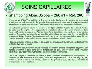 SOINS CAPILLAIRES
Shampoing Aloès Jojoba – 296 ml – Réf. 260
A base de gel d'Aloe Vera stabilisé, le Shampoing Aloès-Jojoba aide à maintenir les cheveux et
le cuir chevelu en bonne santé. Sa formule douce est concentrée en agents enzymatiques qui
assainissent la racine des cheveux. Vos cheveux retrouvent force, souplesse et brillance.
Laver, hydrater, assainir, nourir, rééquilibrer et protéger, voilà les objectifs de ce soin à l'aloès.
Sa base lavante au pH neutre respecte la fibre capillaire et apporte au cuir chevelu un bain
riche en éléments restructurants. Pour donner éclat et beauté aux cheveux ternes et surmenés,
c'est une formulation performante qui peut être utilisée tous les jours. Les cheveux sont lavés
en douceur, l'aloès favorise l'élimination des pellicules et micro-organismes indésirables. Le cuir
chevelu s'assainit et jour après jour vos cheveux embellissent et se fortifient.
Phanère au même titre que la peau et les ongles, les cheveux ont tout comme eux besoin d'être
protégés, hydratés et nouris.
Très proche du sébum humain, l'huile de jojoba est une cire extraite de la graine de jojoba. Elle
pénètre facilement la peau sans laisser d'impression de gras. Elle est utilisée dans l'industrie
cosmétique pour ses vertus hydratantes, assouplissantes et calmantes.
L'Aloe Vera régule la production de sébum, il a des propriétés astringentes et antiseptiques. La
synergie de ses différents composants, minéraux, oligo-éléments : Cu, Fe, Mg, Si, Zn,
protéines, acides aminés essentiels, vitamines du groupe B (B2, B5, B9 ...) favorise la
croissance de la fibre capillaire.
 