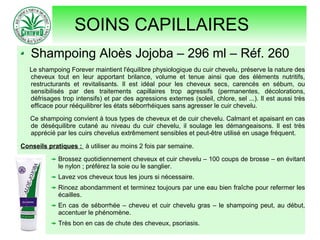 SOINS CAPILLAIRES
Shampoing Aloès Jojoba – 296 ml – Réf. 260
Le shampoing Forever maintient l'équilibre physiologique du cuir chevelu, préserve la nature des
cheveux tout en leur apportant brilance, volume et tenue ainsi que des éléments nutritifs,
restructurants et revitalisants. Il est idéal pour les cheveux secs, carencés en sébum, ou
sensibilisés par des traitements capillaires trop agressifs (permanentes, décolorations,
défrisages trop intensifs) et par des agressions externes (soleil, chlore, sel ...). Il est aussi très
efficace pour rééquilibrer les états séborrhéiques sans agresser le cuir chevelu.
Ce shampoing convient à tous types de cheveux et de cuir chevelu. Calmant et apaisant en cas
de déséquilibre cutané au niveau du cuir chevelu, il soulage les démangeaisons. Il est très
apprécié par les cuirs chevelus extrêmement sensibles et peut-être utilisé en usage fréquent.
Conseils pratiques : à utiliser au moins 2 fois par semaine.
Brossez quotidiennement cheveux et cuir chevelu – 100 coups de brosse – en évitant
le nylon ; préférez la soie ou le sanglier.
Lavez vos cheveux tous les jours si nécessaire.
Rincez abondamment et terminez toujours par une eau bien fraîche pour refermer les
écailles.
En cas de séborrhée – cheveu et cuir chevelu gras – le shampoing peut, au début,
accentuer le phénomène.
Très bon en cas de chute des cheveux, psoriasis.
 
