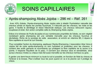 SOINS CAPILLAIRES
Après-shampoing Aloès Jojoba – 296 ml – Réf. 261
Avec 43% d'aloès, l'Après-shampoing Aloès Jojoba aide à rétablir l'hydratation naturelle des
cheveux aîmés et répare les pointes fourchues. Il n'alourdit pas les cheveux, les traite et les
gaine. Il facilite le démêlage et réduit l'électricité statique. Les cheveux retrouvent vigueur,
souplesse et éclat. Son action complète celle du Shampoing Aloès Jojoba.
Grâce à la richesse de l'huile de jojoba et aux nombreuses propriétés de l'aloès, ce soin végétal
revitalisant après shampoing est une véritable merveille pour les cheveux fourchus et
dévitalisés. Riche de la synergie de cette association, et enrichi en vitamine B5, il répare la
fibre capillaire et nourrit le cuir chevelu.
Pour compléter l'action du shampoing, appliquez l'Après-Shampoing. L'association Aloe Vera et
Jojoba fait de notre après-shampoing un soin hydratant et protecteur pour les cheveux. Il
contient des actifs gainants et nourrissants qui protègent la fibre capillaire de la racine à la
pointe, il respecte l'équilibre de la peau. Il convient aux cheveux secs et sensibilisés, ainsi
qu'aux cheveux mixtes ou crépus mais fait aussi merveille sur les cheveux normaux ou gras.
A garder une demi-heure minimum ou toute la nuit si possible, en fonction de l'état du cheveu et
l'enlever à la brosse. Peut s'utiliser tous les jours quand on va à la piscine car il protège du
chlore.
 