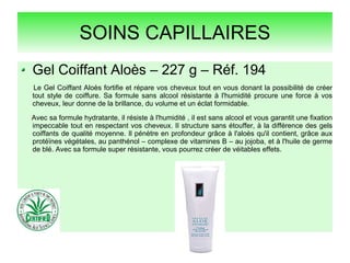 SOINS CAPILLAIRES
Gel Coiffant Aloès – 227 g – Réf. 194
Le Gel Coiffant Aloès fortifie et répare vos cheveux tout en vous donant la possibilité de créer
tout style de coiffure. Sa formule sans alcool résistante à l'humidité procure une force à vos
cheveux, leur donne de la brillance, du volume et un éclat formidable.
Avec sa formule hydratante, il résiste à l'humidité , il est sans alcool et vous garantit une fixation
impeccable tout en respectant vos cheveux. Il structure sans étouffer, à la différence des gels
coiffants de qualité moyenne. Il pénètre en profondeur grâce à l'aloès qu'il contient, grâce aux
protéïnes végétales, au panthénol – complexe de vitamines B – au jojoba, et à l'huile de germe
de blé. Avec sa formule super résistante, vous pourrez créer de véitables effets.
 
