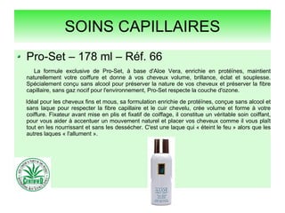 SOINS CAPILLAIRES
Pro-Set – 178 ml – Réf. 66
La formule exclusive de Pro-Set, à base d'Aloe Vera, enrichie en protéïnes, maintient
naturellement votre coiffure et donne à vos cheveux volume, brillance, éclat et souplesse.
Spécialement conçu sans alcool pour préserver la nature de vos cheveux et préserver la fibre
capillaire, sans gaz nocif pour l'environnement, Pro-Set respecte la couche d'ozone.
Idéal pour les cheveux fins et mous, sa formulation enrichie de protéïnes, conçue sans alcool et
sans laque pour respecter la fibre capillaire et le cuir chevelu, crée volume et forme à votre
coiffure. Fixateur avant mise en plis et fixatif de coiffage, il constitue un véritable soin coiffant,
pour vous aider à accentuer un mouvement naturel et placer vos cheveux comme il vous plaît
tout en les nourrissant et sans les dessécher. C'est une laque qui « éteint le feu » alors que les
autres laques « l'allument ».
 