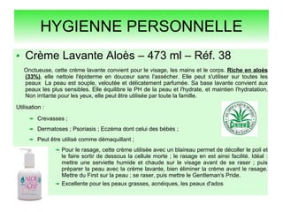 HYGIENNE PERSONNELLE
Crème Lavante Aloès – 473 ml – Réf. 38
Onctueuse, cette crème lavante convient pour le visage, les mains et le corps. Riche en aloès
(33%), elle nettoie l'épiderme en douceur sans l'assécher. Elle peut s'utiliser sur toutes les
peaux La peau est souple, veloutée et délicatement parfumée. Sa base lavante convient aux
peaux les plus sensibles. Elle équilibre le PH de la peau et l'hydrate, et maintien l'hydratation.
Non irritante pour les yeux, elle peut être utilisée par toute la famille.
Utilisation :
Crevasses ;
Dermatoses ; Psoriasis ; Eczéma dont celui des bébés ;
Peut être utilisé comme démaquillant ;
Pour le rasage, cette crème utilisée avec un blaireau permet de décoller le poil et
le faire sortir de dessous la cellule morte ; le rasage en est ainsi facilité. Idéal :
mettre une serviette humide et chaude sur le visage avant de se raser ; puis
préparer la peau avec la crème lavante, bien éliminer la crème avant le rasage.
Mettre du First sur la peau ; se raser, puis mettre le Gentleman's Pride.
Excellente pour les peaux grasses, acnéiques, les peaux d'ados
 