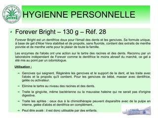 HYGIENNE PERSONNELLE
Forever Bright – 130 g – Réf. 28
Forever Bright est un dentifrice doux pour l'émail des dents et les gencives. Sa formule unique,
à base de gel d'Aloe Vera stabilisé et de propolis, sans fluoride, contient des extraits de menthe
poivrée et de menthe verte pour le plaisir de toute la famille.
Les enzymes de l'aloès ont une action sur le tartre des racines et des dents. Reconnu par un
laboratoire indépendant de Forever comme le dentifrice le moins abrasif du marché, ce gel a
été mis au point par un odontologue.
Utilisation :
Gencives qui saignent. Régénère les gencives et le support de la dent, et les traite avec
l'aloès et la propolis qu'il contient. Pour les gencives de bébé, masser avec dentifrice,
gelée ou activateur.
Elimine le tartre au niveau des racines et des dents.
Traite la gingivite, même bactérienne ou la mauvaise haleine qui ne serait pas d'origine
digestive.
Traite les aphtes : ceux dus à la chimiothérapie peuvent disparaître avec de la pulpe en
interne, gelée d'aloès et dentifrice en complément..
Peut être avalé : il est donc utilisable par des enfants.
 