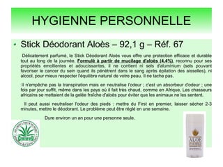 HYGIENNE PERSONNELLE
Stick Déodorant Aloès – 92,1 g – Réf. 67
Délicatement parfumé, le Stick Déodorant Aloès vous offre une protection efficace et durable
tout au long de la journée. Formulé à partir de mucilage d'aloès (4,4%), reconnu pour ses
propriétés emollientes et adoucissantes, il ne contient ni sels d'aluminium (sels pouvant
favoriser le cancer du sein quand ils pénètrent dans le sang après épilation des aisselles), ni
alcool, pour mieux respecter l'équilibre naturel de votre peau. Il ne tache pas.
Il n'empêche pas la transpiration mais en neutralise l'odeur ; c'est un absorbeur d'odeur ; une
fois par jour suffit, même dans les pays où il fait très chaud, comme en Afrique. Les chasseurs
africains se mettaient de la gelée fraîche d'aloès pour éviter que les animaux ne les sentent.
Il peut aussi neutraliser l'odeur des pieds : mettre du First en premier, laisser sécher 2-3
minutes, mettre le déodorant. Le problème peut être réglé en une semaine.
Dure environ un an pour une personne seule.
 